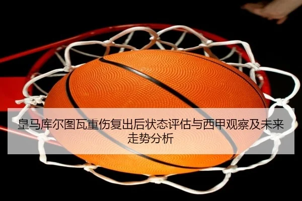 皇马库尔图瓦重伤复出后状态评估与西甲观察及未来走势分析